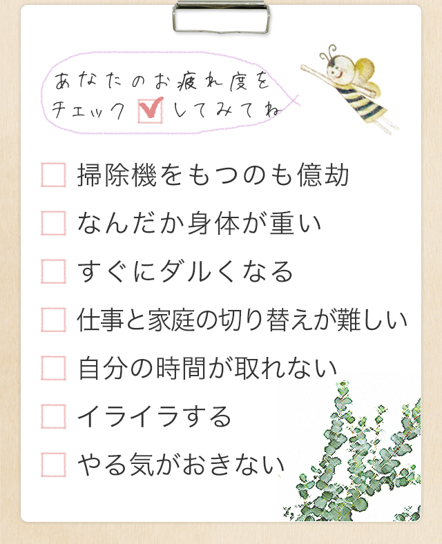 あなたのお疲れ度をチェックしてみてね 「掃除機をもつのも億劫」「なんだか身体が重い」「すぐにダルくなる」「仕事と家庭の切り替えが難しい」「自分の時間が取れない」「イライラする」「やる気がおきない」