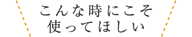 こんな時にこそ使ってほしい